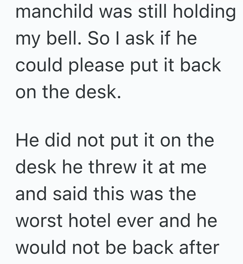 manchild was still holding my bell. So I ask if he could please put it back on the desk. He did not put it on the desk he threw it at me and said this was the worst hotel ever and he would not be back after