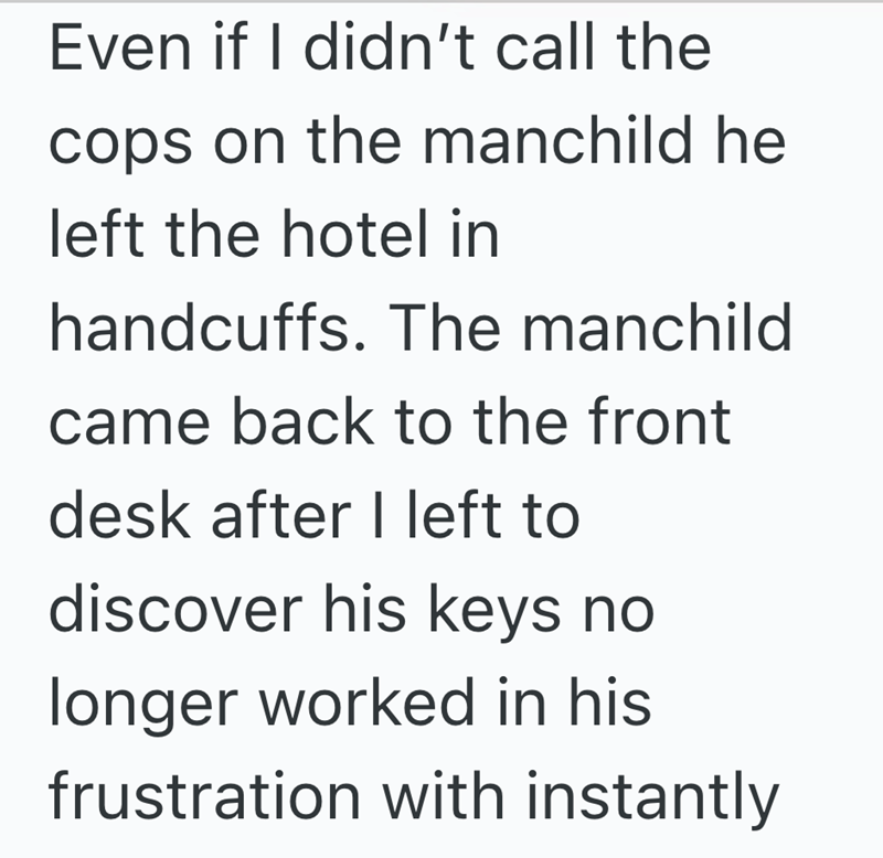 Even if I didn't call the cops on the manchild he left the hotel in handcuffs. The manchild came back to the front desk after I left to discover his keys no longer worked in his frustration with instantly