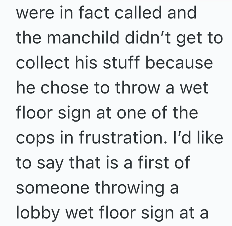 were in fact called and the manchild didn't get to collect his stuff because he chose to throw a wet floor sign at one of the cops in frustration. I'd like to say that is a first of someone throwing a lobby wet floor sign at a