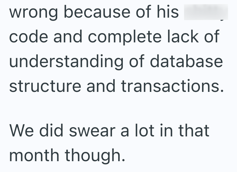 wrong because of his code and complete lack of understanding of database. structure and transactions. We did swear a lot in that month though.
