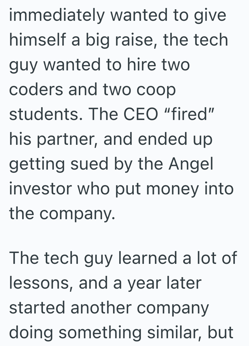 immediately wanted to give himself a big raise, the tech guy wanted to hire two coders and two coop students. The CEO "fired" his partner, and ended up getting sued by the Angel investor who put money into. the company. The tech guy learned a lot of lessons, and a year later started another company doing something similar, but