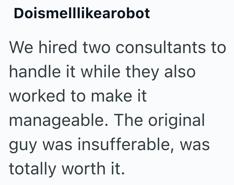 Doismelllikearobot We hired two consultants to handle it while they also worked to make it manageable. The original guy was insufferable, was totally worth it.