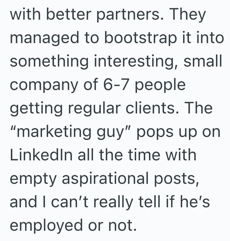 with better partners. They managed to bootstrap it into something interesting, small company of 6-7 people getting regular clients. The "marketing guy" pops up on LinkedIn all the time with empty aspirational posts, and I can't really tell if he's employed or not.