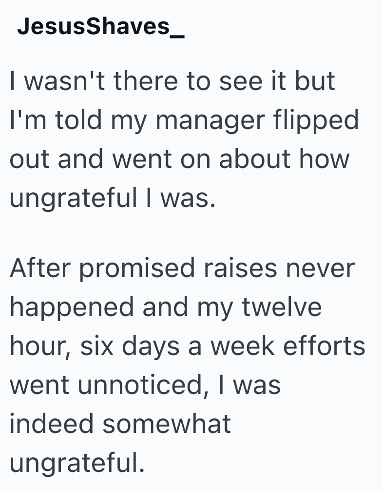 JesusShaves_ I wasn't there to see it but I'm told my manager flipped out and went on about how ungrateful I was. After promised raises never happened and my twelve. hour, six days a week efforts went unnoticed, I was indeed somewhat ungrateful.