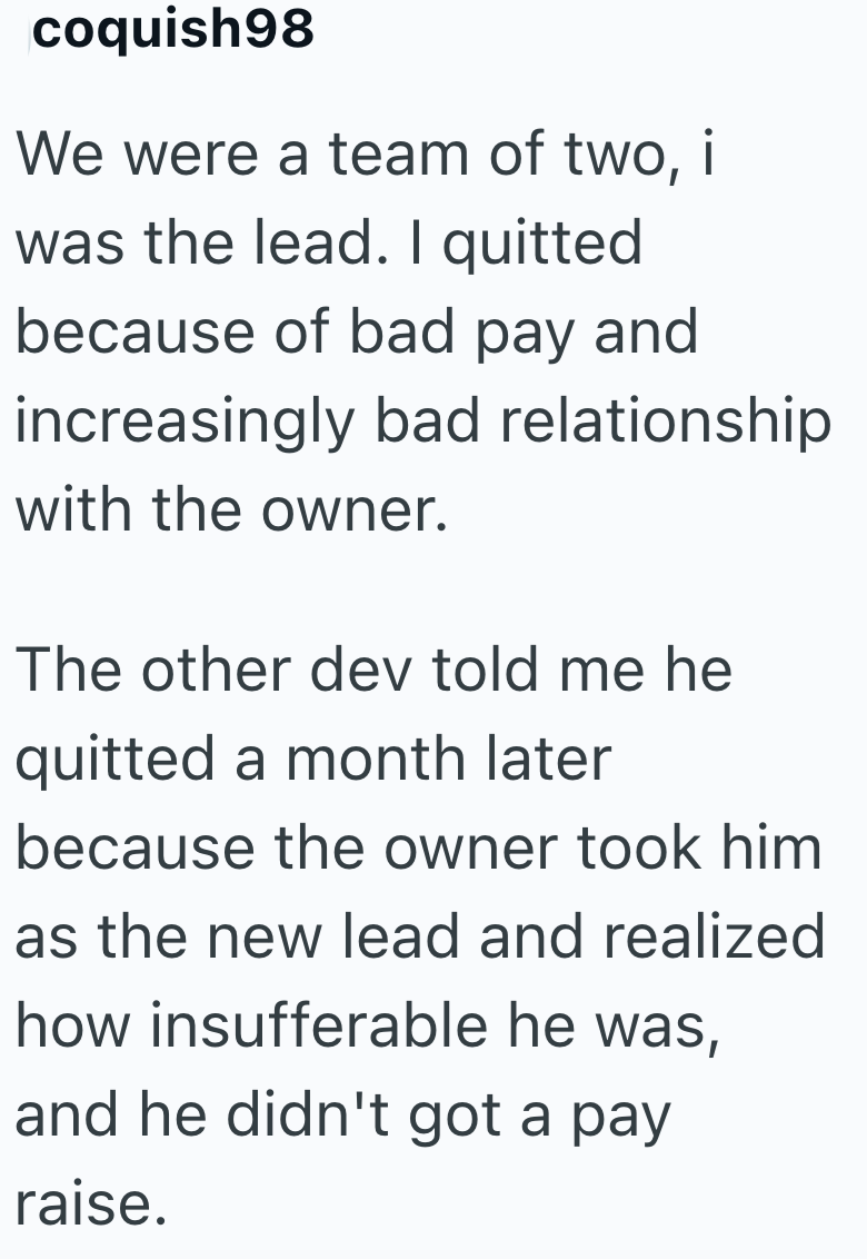 coquish98 We were a team of two, i was the lead. I quitted because of bad pay and increasingly bad relationship with the owner. The other dev told me he quitted a month later because the owner took him as the new lead and realized how insufferable he was, and he didn't got a pay raise.