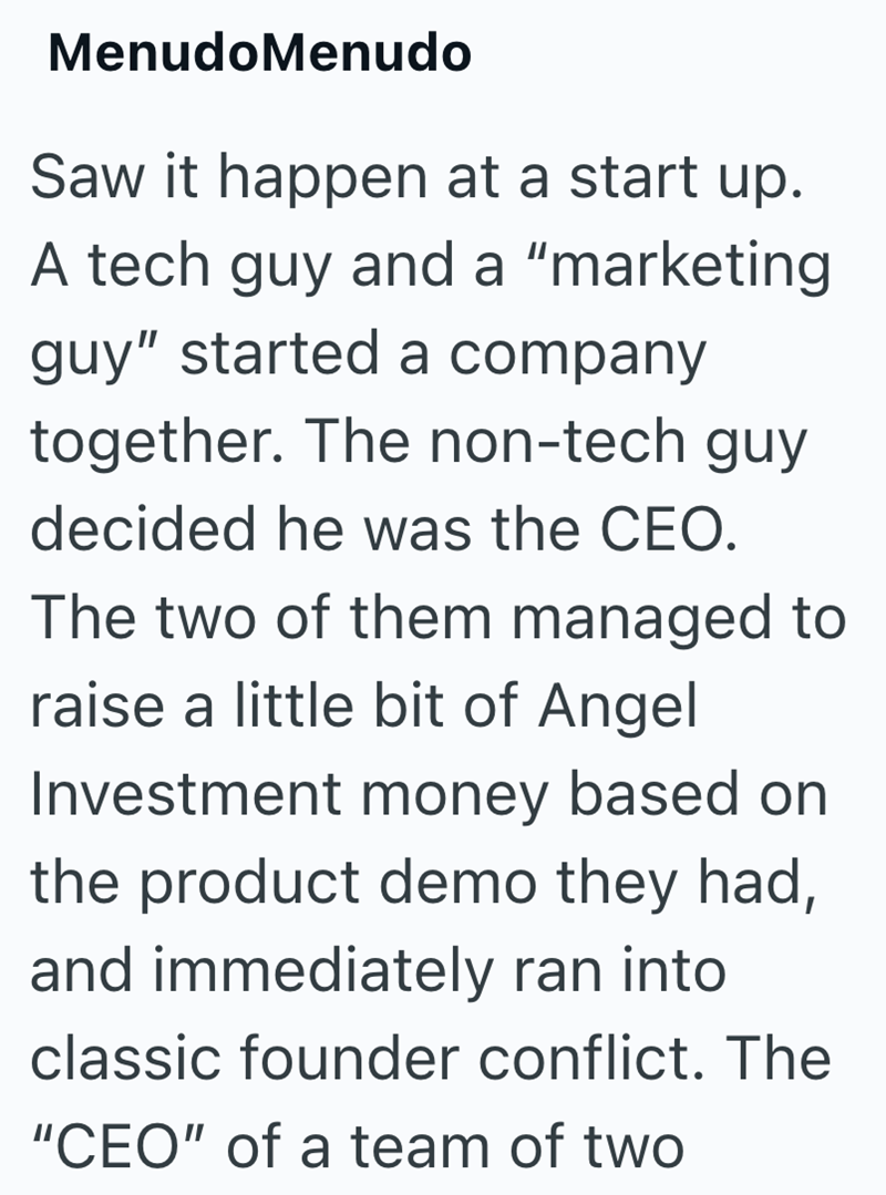 MenudoMenudo Saw it happen at a start up. A tech guy and a "marketing guy" started a company together. The non-tech guy decided he was the CEO. The two of them managed to raise a little bit of Angel Investment money based on the product demo they had, and immediately ran into classic founder conflict. The "CEO" of a team of two