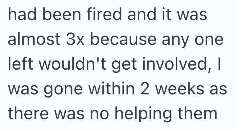 had been fired and it was almost 3x because any one left wouldn't get involved, I was gone within 2 weeks as there was no helping them