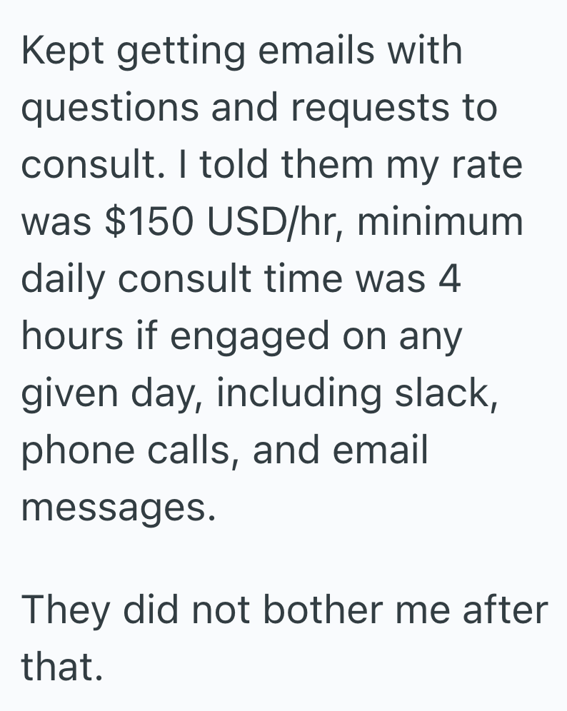 Kept getting emails with questions and requests to consult. I told them my rate was $150 USD/hr, minimum daily consult time was 4 hours if engaged on any given day, including slack, phone calls, and email messages. They did not bother me after that.