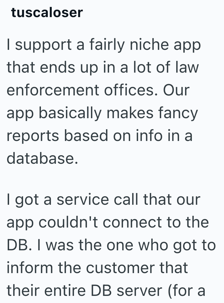 tuscaloser I support a fairly niche app that ends up in a lot of law enforcement offices. Our app basically makes fancy reports based on info in a database. I got a service call that our app couldn't connect to the DB. I was the one who got to inform the customer that their entire DB server (for a