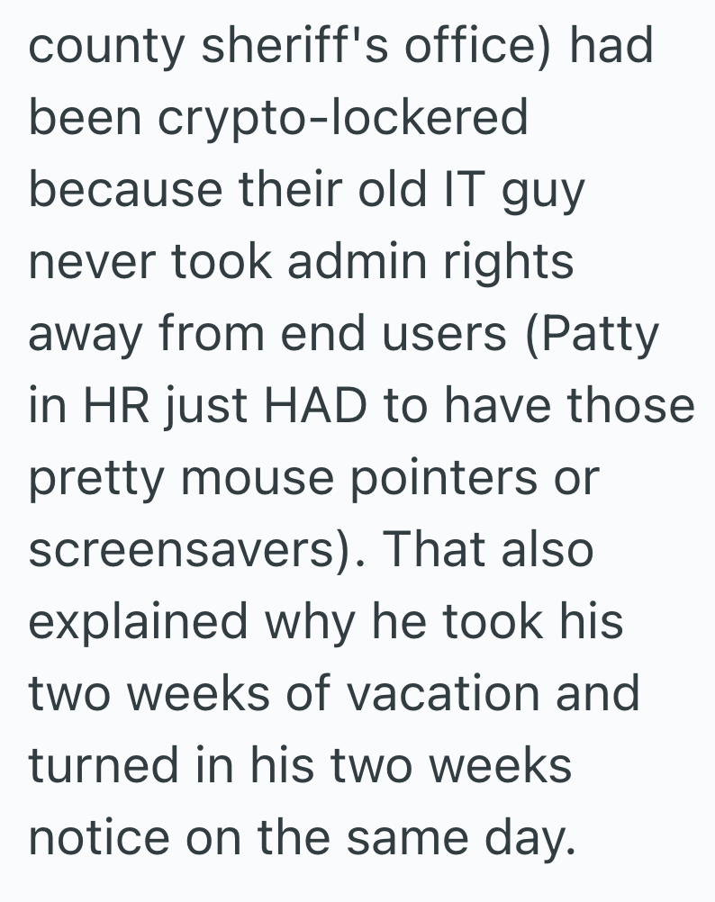 county sheriff's office) had been crypto-lockered because their old IT guy never took admin rights away from end users (Patty in HR just HAD to have those pretty mouse pointers or screensavers). That also explained why he took his two weeks of vacation and turned in his two weeks notice on the same day.