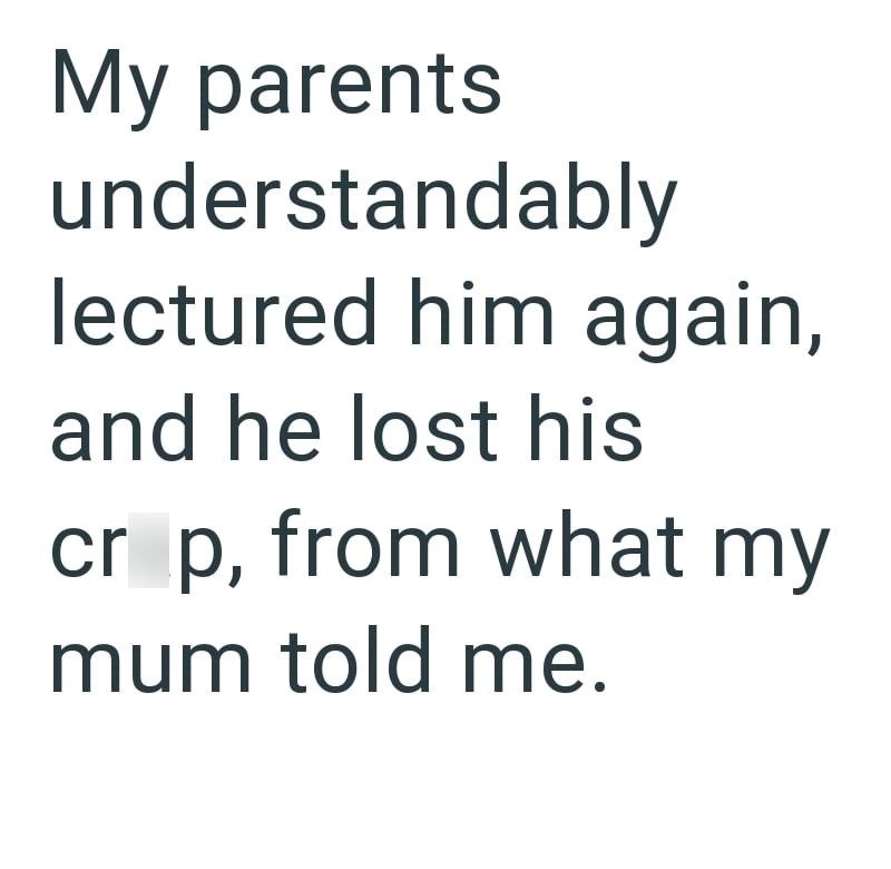 My parents understandably lectured him again, and he lost his cr p, from what my mum told me.