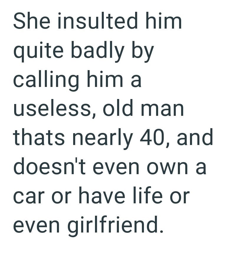 She insulted him quite badly by calling him a useless, old man thats nearly 40, and doesn't even own a car or have life or even girlfriend.