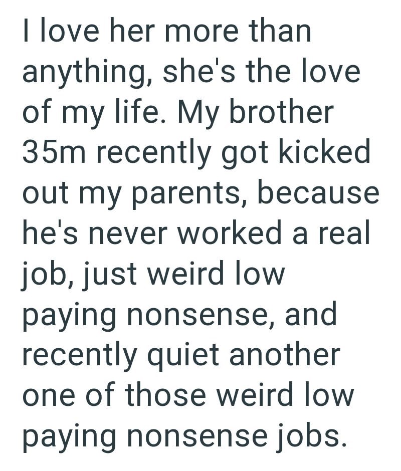 I love her more than anything, she's the love of my life. My brother 35m recently got kicked out my parents, because he's never worked a real job, just weird low paying nonsense, and recently quiet another one of those weird low paying nonsense jobs.