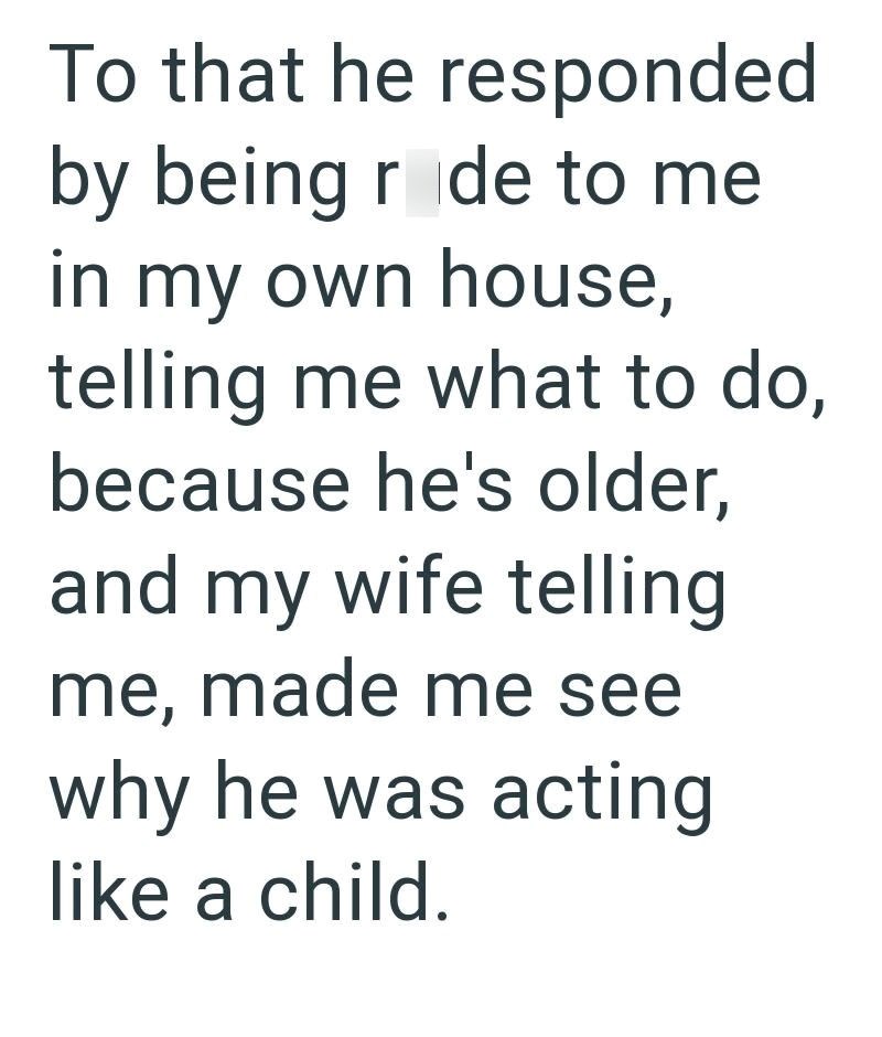 To that he responded by being r de to me in my own house, telling me what to do, because he's older, and my wife telling me, made me see why he was acting like a child.