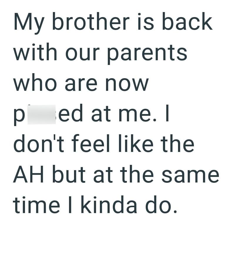 My brother is back with our parents who are now ped at me. I don't feel like the AH but at the same time I kinda do.