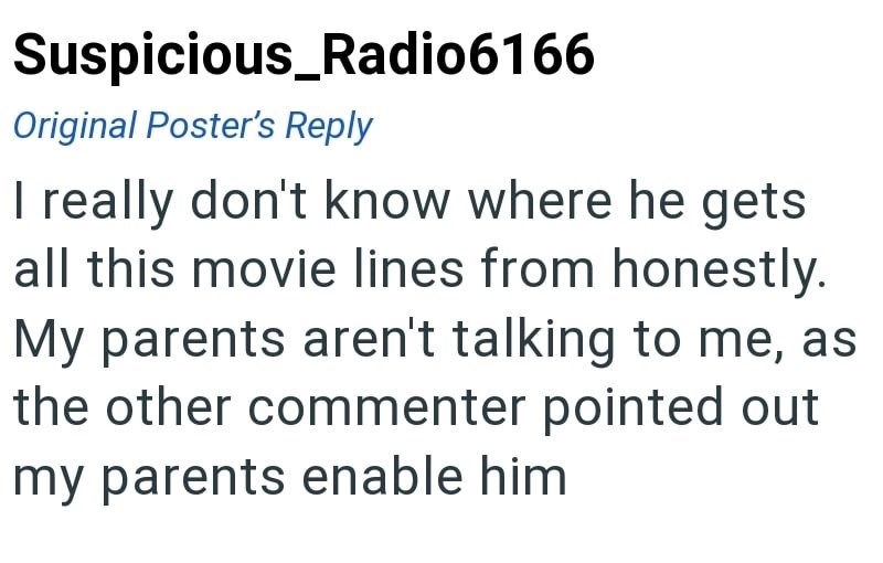Suspicious_Radio6166 Original Poster's Reply I really don't know where he gets all this movie lines from honestly. My parents aren't talking to me, as the other commenter pointed out my parents enable him