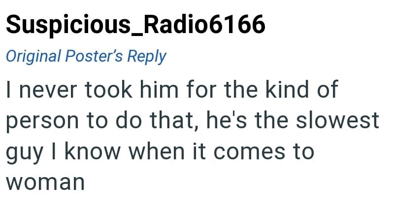 Suspicious_Radio6166 Original Poster's Reply I never took him for the kind of person to do that, he's the slowest guy I know when it comes to woman