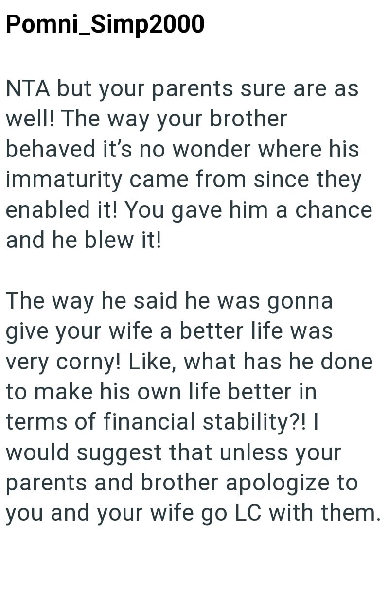 Pomni_Simp2000 NTA but your parents sure are as well! The way your brother behaved it's no wonder where his immaturity came from since they enabled it! You gave him a chance and he blew it! The way he said he was gonna give your wife a better life was very corny! Like, what has he done to make his own life better in terms of financial stability?! I would suggest that unless your parents and brother apologize to you and your wife go LC with them.