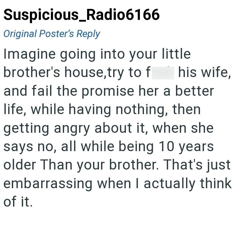 Suspicious_Radio6166 Original Poster's Reply Imagine going into your little brother's house,try to f his wife, and fail the promise her a better life, while having nothing, then getting angry about it, when she says no, all while being 10 years older Than your brother. That's just embarrassing when I actually think of it.