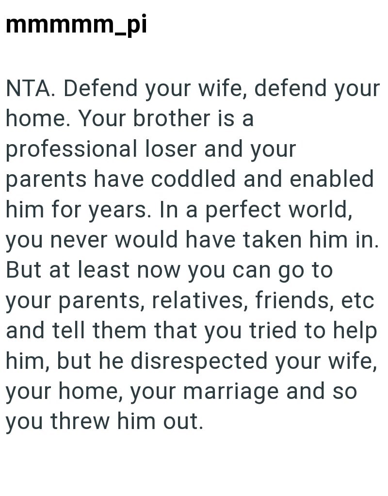 mmmmm_pi NTA. Defend your wife, defend your home. Your brother is a professional loser and your parents have coddled and enabled him for years. In a perfect world, you never would have taken him in. But at least now you can go to your parents, relatives, friends, etc and tell them that you tried to help him, but he disrespected your wife, your home, your marriage and so you threw him out.
