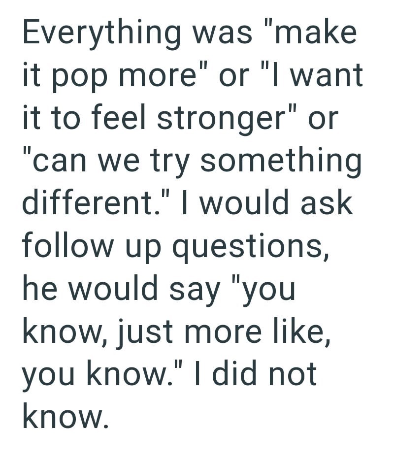Everything was "make it pop more" or "I want it to feel stronger" or "can we try something different." I would ask follow up questions, he would say "you know, just more like, you know." I did not know.
