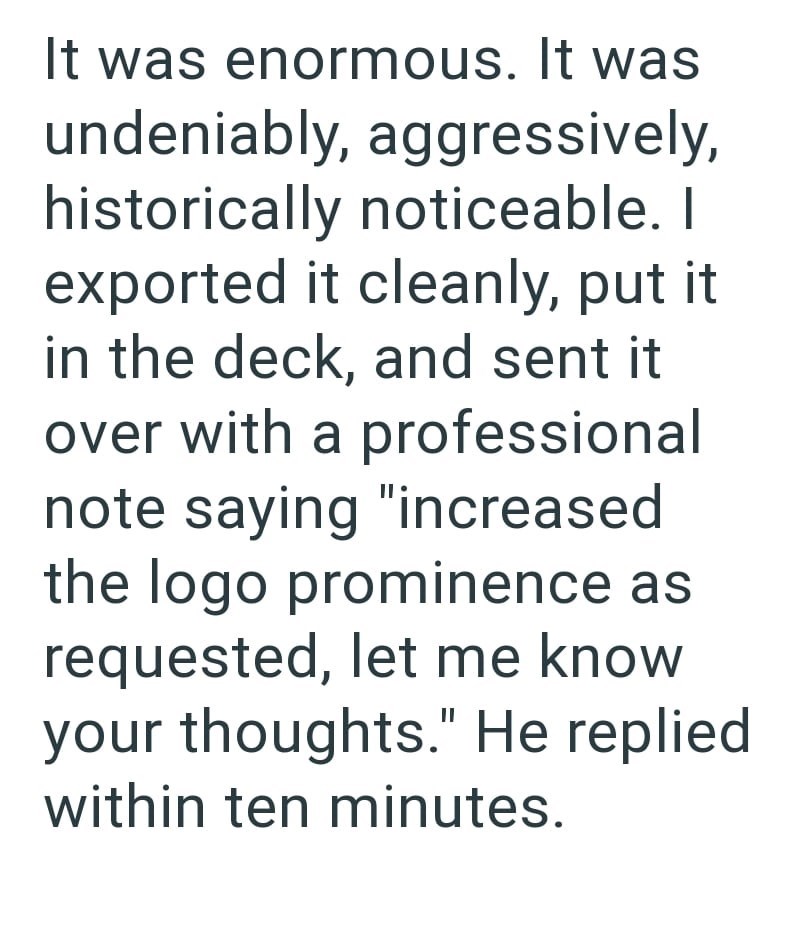 It was enormous. It was undeniably, aggressively, historically noticeable. I exported it cleanly, put it in the deck, and sent it over with a professional note saying "increased the logo prominence as requested, let me know your thoughts." He replied within ten minutes.