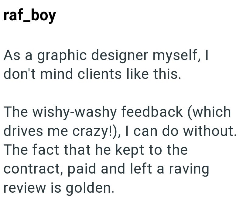 raf_boy As a graphic designer myself, I don't mind clients like this. The wishy-washy feedback (which drives me crazy!), I can do without. The fact that he kept to the contract, paid and left a raving review is golden.