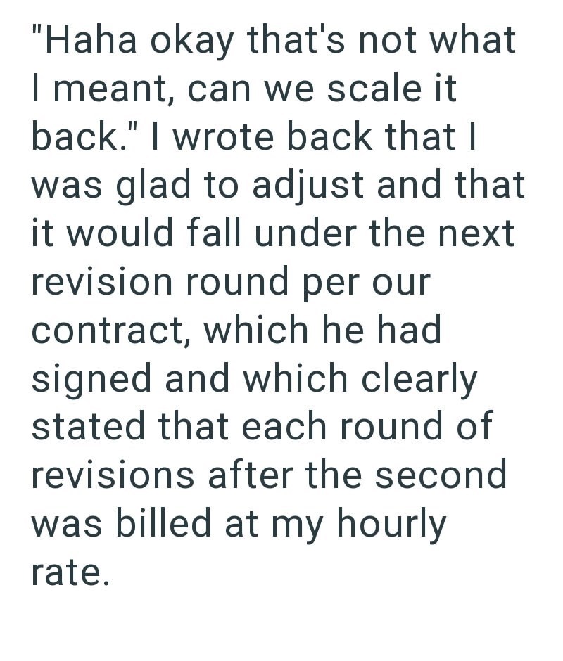 "Haha okay that's not what I meant, can we scale it back." I wrote back that I was glad to adjust and that it would fall under the next revision round per our contract, which he had signed and which clearly stated that each round of revisions after the second was billed at my hourly rate.