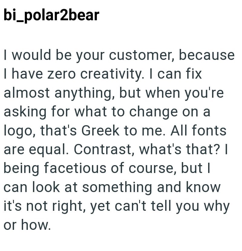 bi_polar2bear I would be your customer, because I have zero creativity. I can fix almost anything, but when you're asking for what to change on a logo, that's Greek to me. All fonts are equal. Contrast, what's that? I being facetious of course, but I can look at something and know it's not right, yet can't tell you why or how.