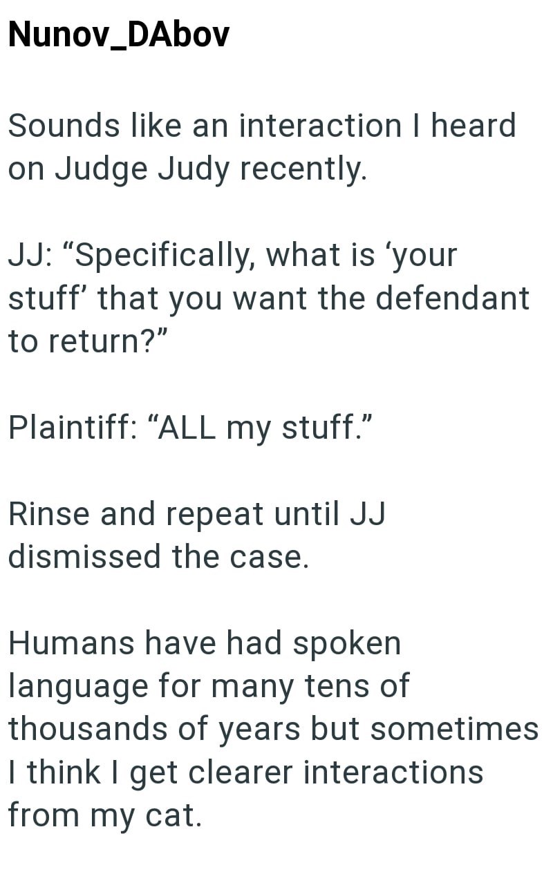 Nunov_DAbov Sounds like an interaction I heard on Judge Judy recently. JJ: "Specifically, what is 'your stuff' that you want the defendant to return?" Plaintiff: "ALL my stuff." Rinse and repeat until JJ dismissed the case. Humans have had spoken language for many tens of thousands of years but sometimes I think I get clearer interactions from my cat.