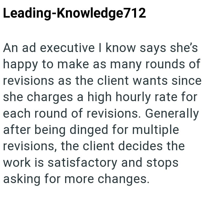 Leading-Knowledge712 An ad executive I know says she's happy to make as many rounds of revisions as the client wants since she charges a high hourly rate for each round of revisions. Generally after being dinged for multiple revisions, the client decides the work is satisfactory and stops asking for more changes.