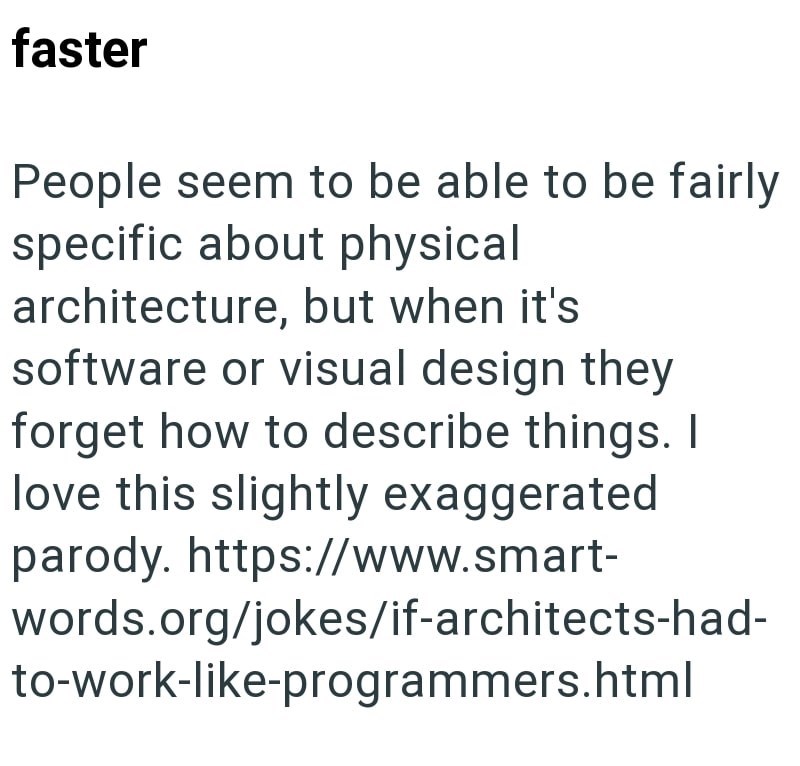 faster People seem to be able to be fairly specific about physical architecture, but when it's software or visual design they forget how to describe things. I love this slightly exaggerated parody. https://www.smart- words.org/jokes/if-architects-had- to-work-like-programmers.html