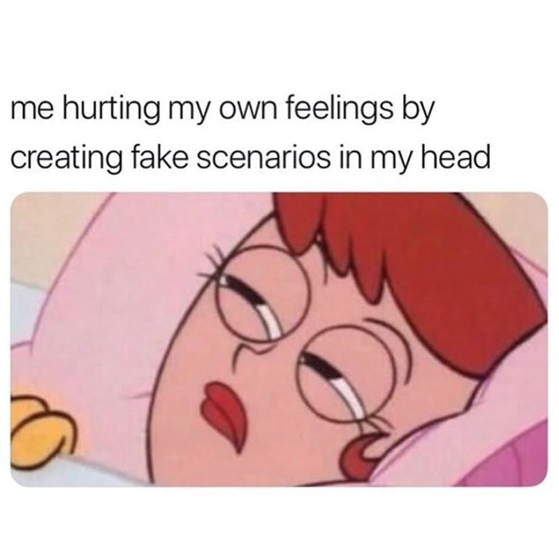 me hurting my own feelings by creating fake scenarios in my head