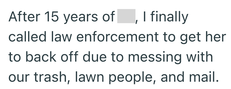 After 15 years of, I finally called law enforcement to get her to back off due to messing with our trash, lawn people, and mail.