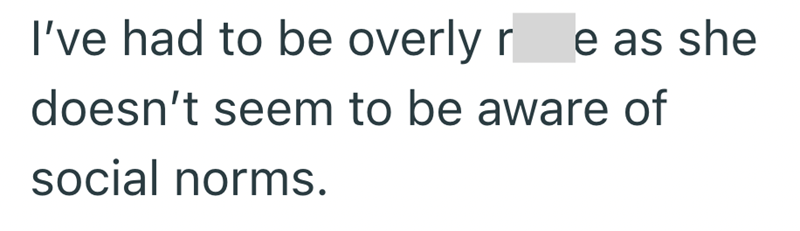 I've had to be overly re as she doesn't seem to be aware of social norms.