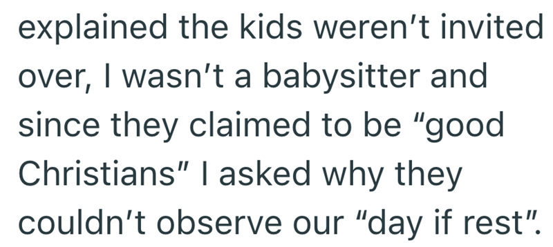explained the kids weren't invited over, I wasn't a babysitter and since they claimed to be "good Christians" I asked why they couldn't observe our "day if rest".