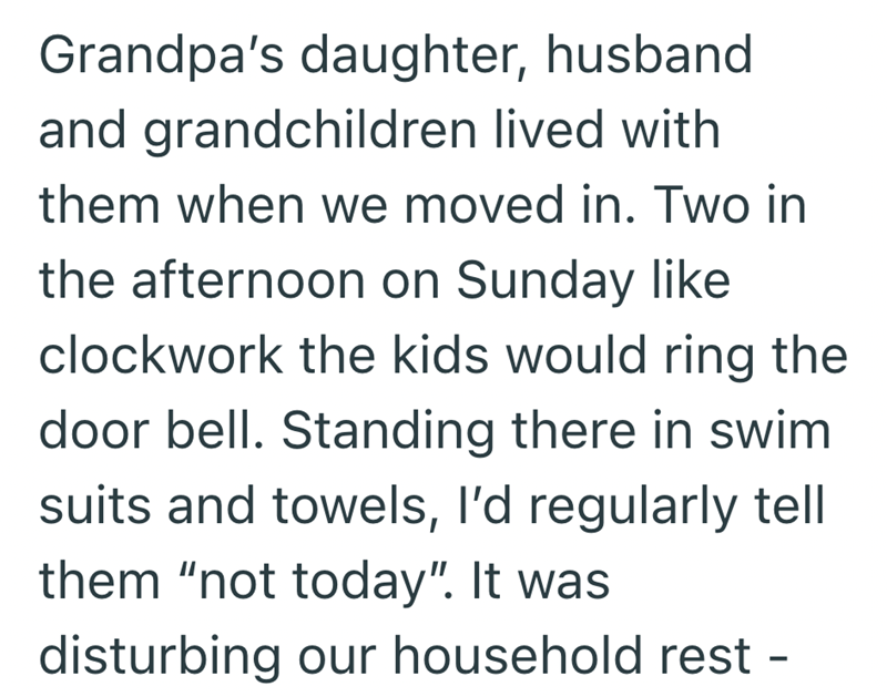 Grandpa's daughter, husband and grandchildren lived with them when we moved in. Two in the afternoon on Sunday like clockwork the kids would ring the door bell. Standing there in swim suits and towels, I'd regularly tell them "not today". It was disturbing our household rest -