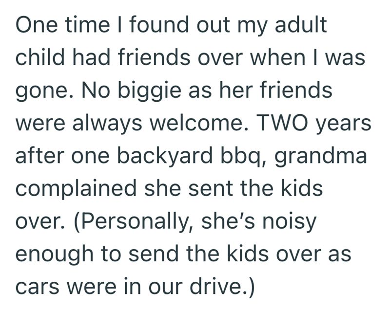One time I found out my adult child had friends over when I was gone. No biggie as her friends were always welcome. TWO years after one backyard bbq, grandma complained she sent the kids over. (Personally, she's noisy enough to send the kids over as cars were in our drive.)