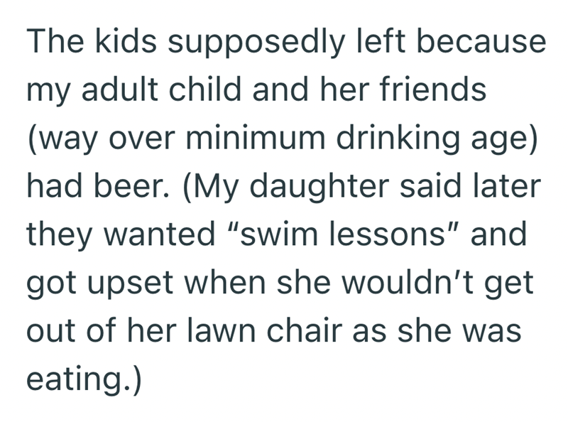 The kids supposedly left because my adult child and her friends (way over minimum drinking age) had beer. (My daughter said later they wanted "swim lessons" and got upset when she wouldn't get out of her lawn chair as she was eating.)