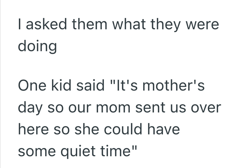 I asked them what they were doing One kid said "It's mother's day so our mom sent us over here so she could have some quiet time"