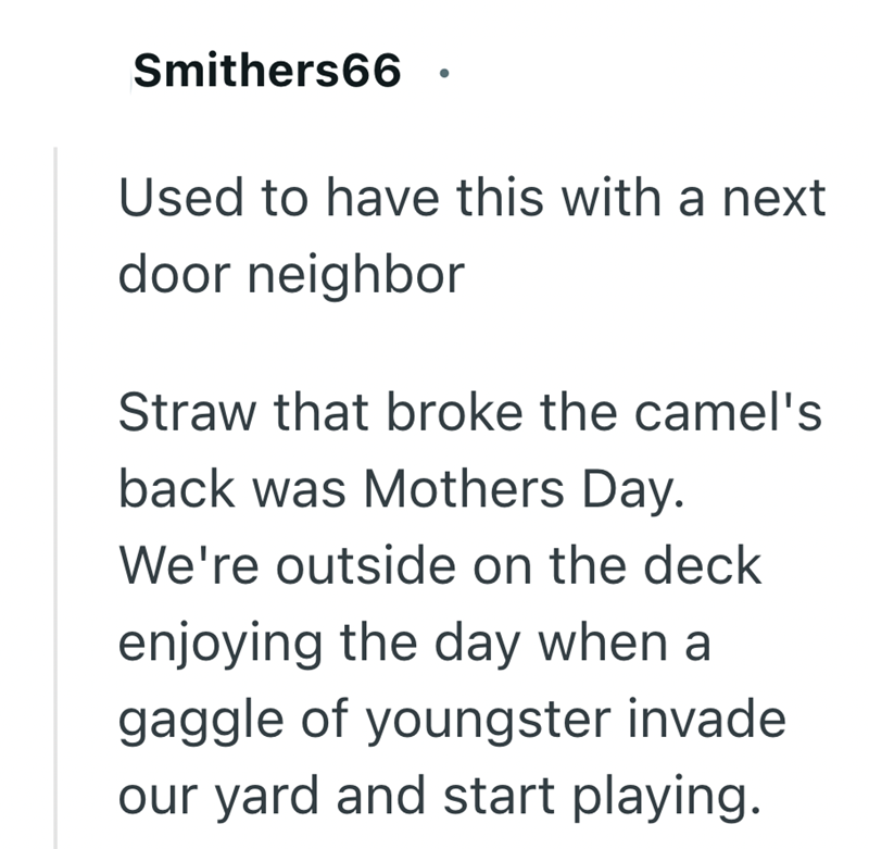 Smithers66 Used to have this with a next door neighbor Straw that broke the camel's back was Mothers Day. We're outside on the deck enjoying the day when a gaggle of youngster invade our yard and start playing.