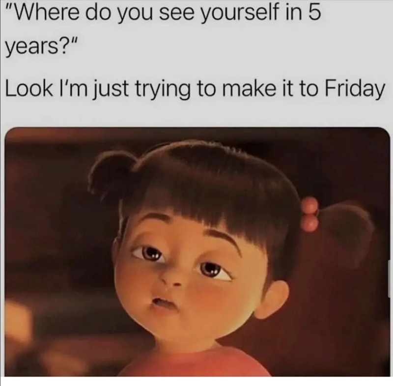"Where do you see yourself in years?" LO Look I'm just trying to make it to Friday
