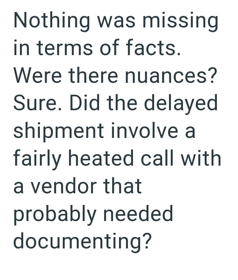 Nothing was missing in terms of facts. Were there nuances? Sure. Did the delayed shipment involve a fairly heated call with a vendor that probably needed documenting?