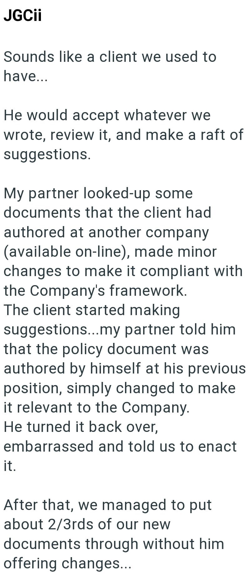 JGCii Sounds like a client we used to have... He would accept whatever we wrote, review it, and make a raft of suggestions. My partner looked-up some documents that the client had authored at another company (available on-line), made minor changes to make it compliant with the Company's framework. The client started making suggestions...my partner told him that the policy document was authored by himself at his previous position, simply changed to make it relevant to the Company. He turned it ba