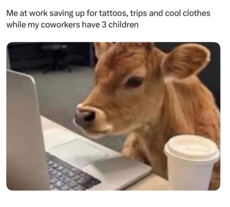 Me at work saving up for tattoos, trips and cool clothes while my coworkers have 3 children