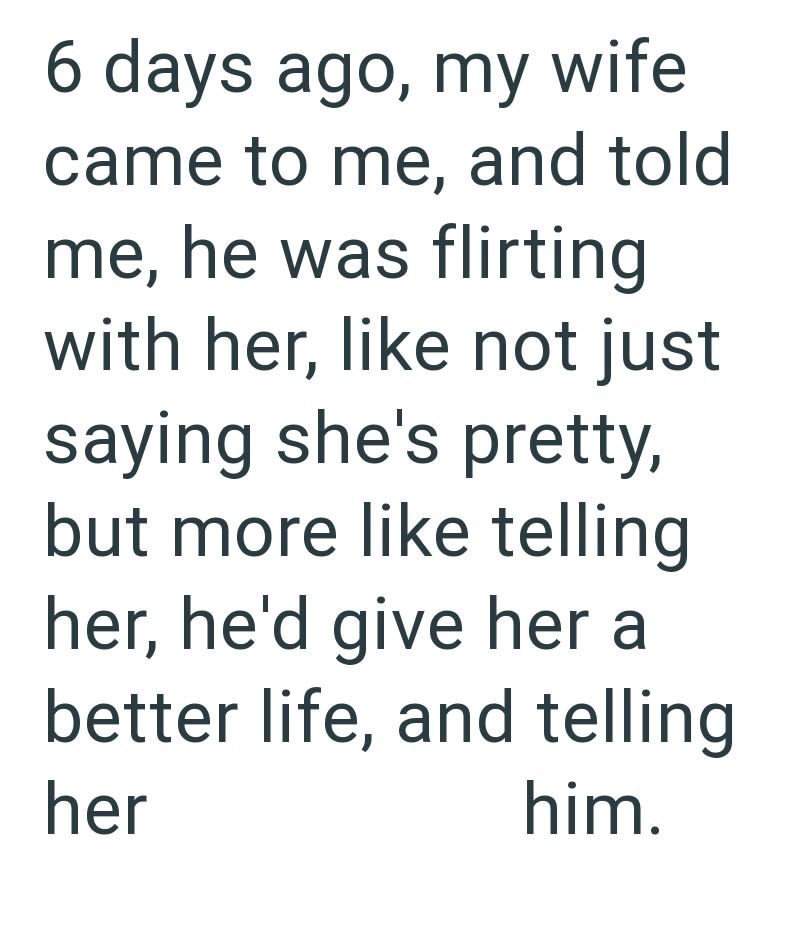 6 days ago, my wife came to me, and told me, he was flirting with her, like not just saying she's pretty, but more like telling her, he'd give her a better life, and telling her him.