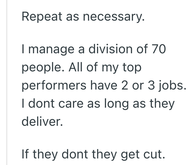 Repeat as necessary. I manage a division of 70 people. All of my top performers have 2 or 3 jobs. I dont care as long as they deliver. If they dont they get cut.