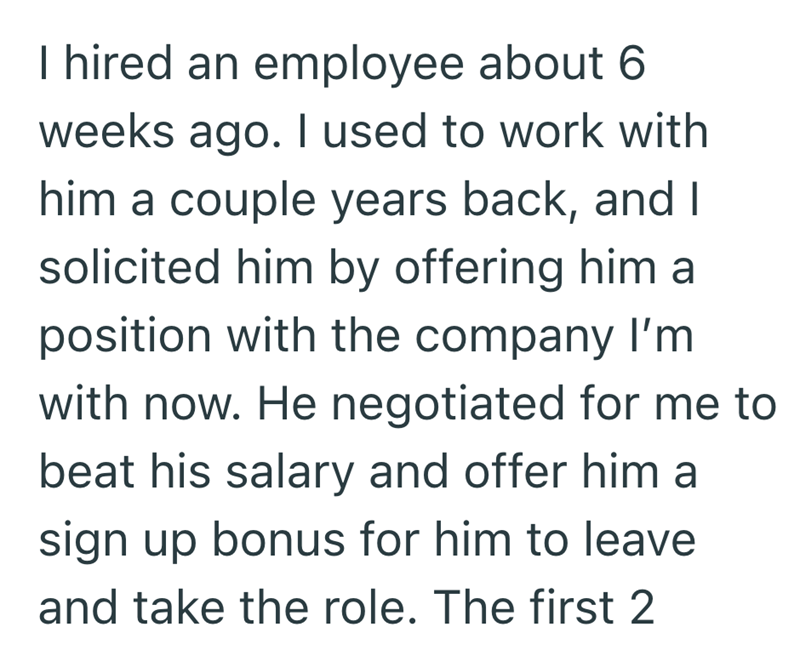 I hired an employee about 6 weeks ago. I used to work with him a couple years back, and I solicited him by offering him a position with the company I'm with now. He negotiated for me to beat his salary and offer him a sign up bonus for him to leave and take the role. The first 2