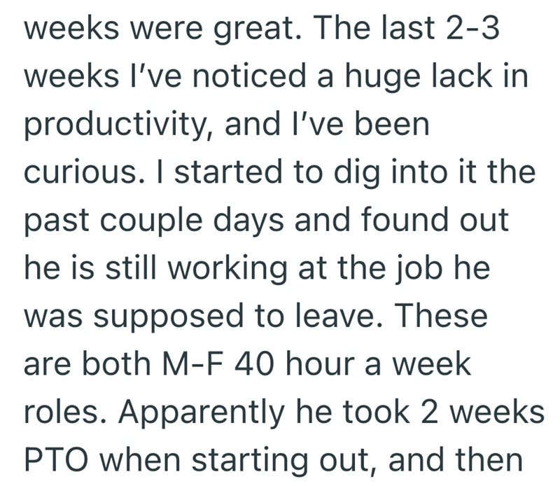weeks were great. The last 2-3 weeks I've noticed a huge lack in productivity, and I've been curious. I started to dig into it the past couple days and found out he is still working at the job he was supposed to leave. These are both M-F 40 hour a week roles. Apparently he took 2 weeks PTO when starting out, and then