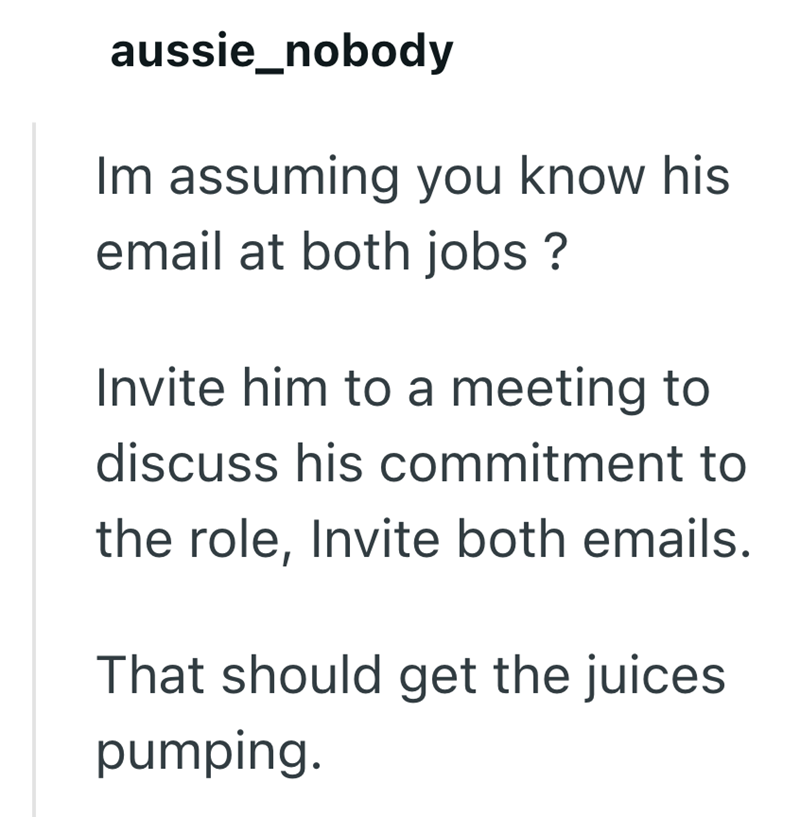 aussie_nobody Im assuming you know his email at both jobs? Invite him to a meeting to discuss his commitment to the role, Invite both emails. That should get the juices. pumping.